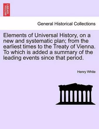 Elements of Universal History, on a new and systematic plan; from the earliest times to the Treaty of Vienna. To which is added a summary of the leading events since that period. cover